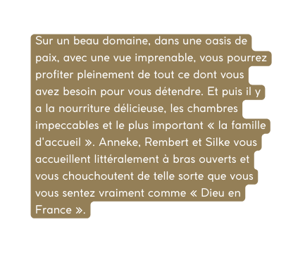 Sur un beau domaine dans une oasis de paix avec une vue imprenable vous pourrez profiter pleinement de tout ce dont vous avez besoin pour vous détendre Et puis il y a la nourriture délicieuse les chambres impeccables et le plus important la famille d accueil Anneke Rembert et Silke vous accueillent littéralement à bras ouverts et vous chouchoutent de telle sorte que vous vous sentez vraiment comme Dieu en France