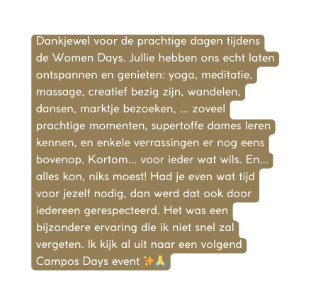 Dankjewel voor de prachtige dagen tijdens de Women Days Jullie hebben ons echt laten ontspannen en genieten yoga meditatie massage creatief bezig zijn wandelen dansen marktje bezoeken zoveel prachtige momenten supertoffe dames leren kennen en enkele verrassingen er nog eens bovenop Kortom voor ieder wat wils En alles kon niks moest Had je even wat tijd voor jezelf nodig dan werd dat ook door iedereen gerespecteerd Het was een bijzondere ervaring die ik niet snel zal vergeten Ik kijk al uit naar een volgend Campos Days event