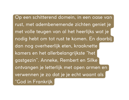 Op een schitterend domein in een oase van rust met adembenemende zichten geniet je met volle teugen van al het heerlijks wat je nodig hebt om tot rust te komen En daarbij dan nog overheerlijk eten kraaknette kamers en het allerbelangrijkste het gastgezin Anneke Rembert en Silke ontvangen je letterlijk met open armen en verwennen je zo dat je je echt waant als God in Frankrijk