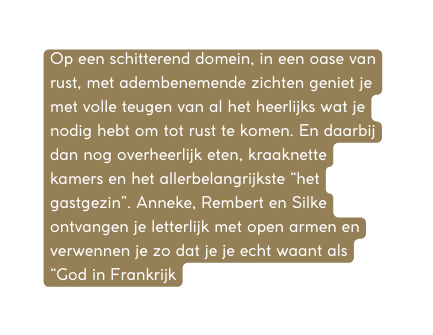 Op een schitterend domein in een oase van rust met adembenemende zichten geniet je met volle teugen van al het heerlijks wat je nodig hebt om tot rust te komen En daarbij dan nog overheerlijk eten kraaknette kamers en het allerbelangrijkste het gastgezin Anneke Rembert en Silke ontvangen je letterlijk met open armen en verwennen je zo dat je je echt waant als God in Frankrijk