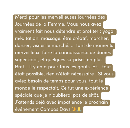 Merci pour les merveilleuses journées des Journées de la Femme Vous nous avez vraiment fait nous détendre et profiter yoga méditation massage être créatif marcher danser visiter le marché tant de moments merveilleux faire la connaissance de dames super cool et quelques surprises en plus Bref il y en a pour tous les goûts Et tout était possible rien n était nécessaire Si vous aviez besoin de temps pour vous tout le monde le respectait Ce fut une expérience spéciale que je n oublierai pas de sitôt J attends déjà avec impatience le prochain événement Campos Days